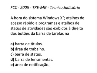 FCC - 2005 - TRE-MG - Técnico Judiciário
A hora do sistema Windows XP, atalhos de
acesso rápido a programas e atalhos de
status de atividades são exibidos à direita
dos botões da barra de tarefas na
a) barra de títulos.
b) área de trabalho.
c) barra de status.
d) barra de ferramentas.
e) área de notificação.
 