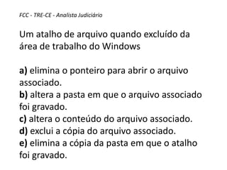FCC - TRE-CE - Analista Judiciário
Um atalho de arquivo quando excluído da
área de trabalho do Windows
a) elimina o ponteiro para abrir o arquivo
associado.
b) altera a pasta em que o arquivo associado
foi gravado.
c) altera o conteúdo do arquivo associado.
d) exclui a cópia do arquivo associado.
e) elimina a cópia da pasta em que o atalho
foi gravado.
 