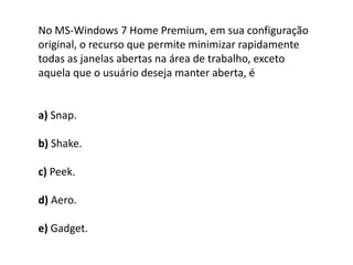 No MS-Windows 7 Home Premium, em sua configuração
original, o recurso que permite minimizar rapidamente
todas as janelas abertas na área de trabalho, exceto
aquela que o usuário deseja manter aberta, é
a) Snap.
b) Shake.
c) Peek.
d) Aero.
e) Gadget.
 