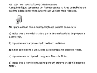 FCC - 2014 - TRT - 16ª REGIÃO (MA) - Analista Judiciário
A seguinte figura apresenta um ícone presente na Área de trabalho do
sistema operacional Windows em suas versões mais recentes.
Na figura, o ícone com a sobreposição do símbolo com a seta
a) indica que o ícone foi criado a partir de um download de programa
da Internet.
b) representa um arquivo criado no Bloco de Notas
c) indica que o ícone é um Atalho para o programa Bloco de Notas.
d) representa uma cópia do programa Bloco de Notas.
e) indica que o ícone é um Atalho para um arquivo criado no Bloco de
Notas.
 