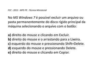 FCC - 2012 - MPE-PE - Técnico Ministerial
No MS Windows 7 é possível excluir um arquivo ou
pasta permanentemente do disco rígido principal da
máquina selecionando o arquivo com o botão:
a) direito do mouse e clicando em Excluir.
b) direito do mouse e o arrastando para a Lixeira.
c) esquerdo do mouse e pressionando Shift+Delete.
d) esquerdo do mouse e pressionando Delete.
e) direito do mouse e clicando em Copiar.
 
