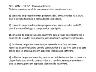 FCC - 2012 - TRE-SP - Técnico Judiciário
O sistema operacional de um computador consiste em um
a) conjunto de procedimentos programados, armazenados na CMOS,
que é ativado tão logo o computador seja ligado.
b) conjunto de procedimentos programados, armazenados na BIOS,
que é ativado tão logo o computador seja ligado.
c) conjunto de dispositivos de hardware para prover gerenciamento e
controle de uso dos componentes de hardware, software e firmware.
d) hardware de gerenciamento que serve de interface entre os
recursos disponíveis para uso do computador e o usuário, sem que este
tenha que se preocupar com aspectos técnicos do software.
e) software de gerenciamento, que serve de interface entre os recursos
disponíveis para uso do computador e o usuário, sem que este tenha
que se preocupar com aspectos técnicos do hardware.
 