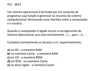 FCC - 2013
Um sistema operacional é formado por um conjunto de
programas cuja função é gerenciar os recursos do sistema
computacional, fornecendo uma interface entre o computador
e o usuário.
Quando o computador é ligado ocorre o carregamento do
Sistema Operacional, que está normalmente ...I..., para ...II... .
Completa corretamente as lacunas I e II, respectivamente,
a) no HD - a memória RAM
b) na memória Cache - a memória RAM
c) em CD - a memória ROM
d) em DVD - na memória Cache
e) no disco rígido - a memória Cache
 
