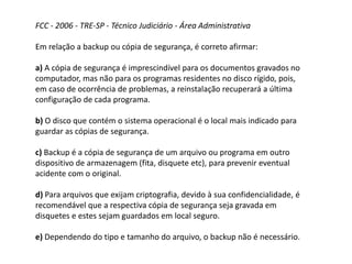 FCC - 2006 - TRE-SP - Técnico Judiciário - Área Administrativa
Em relação a backup ou cópia de segurança, é correto afirmar:
a) A cópia de segurança é imprescindível para os documentos gravados no
computador, mas não para os programas residentes no disco rígido, pois,
em caso de ocorrência de problemas, a reinstalação recuperará a última
configuração de cada programa.
b) O disco que contém o sistema operacional é o local mais indicado para
guardar as cópias de segurança.
c) Backup é a cópia de segurança de um arquivo ou programa em outro
dispositivo de armazenagem (fita, disquete etc), para prevenir eventual
acidente com o original.
d) Para arquivos que exijam criptografia, devido à sua confidencialidade, é
recomendável que a respectiva cópia de segurança seja gravada em
disquetes e estes sejam guardados em local seguro.
e) Dependendo do tipo e tamanho do arquivo, o backup não é necessário.
 
