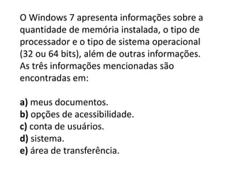 O Windows 7 apresenta informações sobre a
quantidade de memória instalada, o tipo de
processador e o tipo de sistema operacional
(32 ou 64 bits), além de outras informações.
As três informações mencionadas são
encontradas em:
a) meus documentos.
b) opções de acessibilidade.
c) conta de usuários.
d) sistema.
e) área de transferência.
 