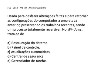 FCC - 2011 - TRE-TO - Analista Judiciário
Usada para desfazer alterações feitas e para retornar
as configurações do computador a uma etapa
anterior, preservando os trabalhos recentes, sendo
um processo totalmente reversível. No Windows,
trata-se de
a) Restauração do sistema.
b) Painel de controle.
c) Atualizações automáticas.
d) Central de segurança.
e) Gerenciador de tarefas.
 