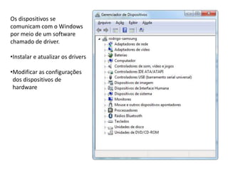 Os dispositivos se
comunicam com o Windows
por meio de um software
chamado de driver.
•Instalar e atualizar os drivers
•Modificar as configurações
dos dispositivos de
hardware
 