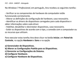 FCC - 2014 - SABESP - Advogado
No Windows 7 Professional, em português, Ana recebeu as seguintes tarefas:
- Verificar se os componentes de hardware do computador estão
funcionando corretamente.
- Alterar as definições da configuração de hardware, caso necessário.
- Identificar os drivers de dispositivos carregados para cada dispositivo e
obter informações sobre cada driver.
- Habilitar, desabilitar e desinstalar dispositivos, caso necessário.
- Exibir os dispositivos de acordo com o tipo, a conexão com o computador ou
os recursos que utilizam.
Para executar estas tarefas Ana deve clicar no botão Iniciar, em Painel de
Controle, na opção Hardware e Sons e na opção
a) Gerenciador de Dispositivos.
b) Alterar as Configurações Padrão para os Dispositivos.
c) Gerenciar as Configurações do Sistema.
d) Configurar Hardware.
e) Configurar Hardware de Dispositivos.
 