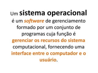 Um sistema operacional
é um software de gerenciamento
formado por um conjunto de
programas cuja função é
gerenciar os recursos do sistema
computacional, fornecendo uma
interface entre o computador e o
usuário.
 