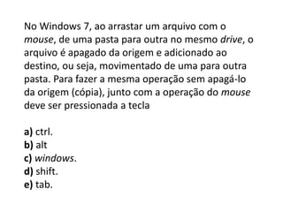 No Windows 7, ao arrastar um arquivo com o
mouse, de uma pasta para outra no mesmo drive, o
arquivo é apagado da origem e adicionado ao
destino, ou seja, movimentado de uma para outra
pasta. Para fazer a mesma operação sem apagá-lo
da origem (cópia), junto com a operação do mouse
deve ser pressionada a tecla
a) ctrl.
b) alt
c) windows.
d) shift.
e) tab.
 