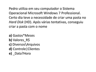 Pedro utiliza em seu computador o Sistema
Operacional Microsoft Windows 7 Professional.
Certo dia teve a necessidade de criar uma pasta no
Hard Disk (HD). Após várias tentativas, conseguiu
criar a pasta com o nome
a) Gastos*Meses
b) Valores_R$
c) DiversosArquivos
d) Controle|Clientes
e) _Data?Hora
 
