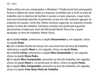 FCC - 2013
Pedro utiliza em seu computador o Windows 7 Professional (em português).
Possui o hábito de salvar todos os arquivos recebidos por e-mail na área de
trabalho com o objetivo de facilitar o acesso a esses arquivos, o que torna
essa área bastante poluída visualmente, já que ele não costuma agrupar os
arquivos em pastas. Certo dia, Pedro resolveu organizar os arquivos criando
pastas na área de trabalho. Começou criando uma pasta para guardar
documentos criados por meio do Microsoft Word. Para criar a pasta
desejada na área de trabalho, Pedro clicou
a) no botão Iniciar, selecionou a opção Documentos e, em seguida, clicou
na opção Pasta.
b) com o botão direito do mouse em uma área livre da área de trabalho,
selecionou a opção Novo e, em seguida, clicou na opção Pasta.
c) no botão Iniciar, selecionou a opção Meu Computador e, em seguida,
clicou na opção Nova Pasta.
d) na opção Meu Computador, presente na área de trabalho, em seguida,
clicou na opção Novo e, na janela que se abriu, clicou na opção Pasta.
e) na opção Meu Computador, presente na área de trabalho, em seguida,
clicou na opção Criar Nova Pasta de Trabalho.
 