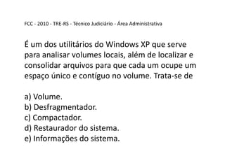 FCC - 2010 - TRE-RS - Técnico Judiciário - Área Administrativa
É um dos utilitários do Windows XP que serve
para analisar volumes locais, além de localizar e
consolidar arquivos para que cada um ocupe um
espaço único e contíguo no volume. Trata-se de
a) Volume.
b) Desfragmentador.
c) Compactador.
d) Restaurador do sistema.
e) Informações do sistema.
 