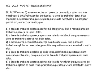 FCC - 2012 - MPE-PE - Técnico Ministerial
No MS Windows 7, ao se conectar um projetor ou monitor externo a um
notebook, é possível estender ou duplicar a área de trabalho. Estas duas
maneiras de configurar o que é exibido na tela do notebook e no projetor
permitem, respectivamente, que:
a) a área de trabalho apareça apenas no projetor ou que a mesma área de
trabalho apareça nas duas telas.
b) a área de trabalho apareça apenas na tela do notebook ou que a mesma
área de trabalho apareça nas duas telas.
c) a mesma área de trabalho apareça nas duas telas ou que a área de
trabalho englobe as duas telas, permitindo que itens sejam arrastados entre
elas.
d) a área de trabalho englobe as duas telas, permitindo que itens sejam
arrastados entre elas, ou que a mesma área de trabalho apareça nas duas
telas.
e) a área de trabalho apareça apenas na tela do notebook ou que a área de
trabalho englobe as duas telas, permitindo que itens sejam arrastados entre
elas.
 