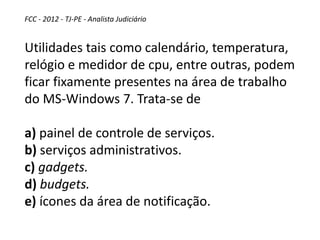 FCC - 2012 - TJ-PE - Analista Judiciário
Utilidades tais como calendário, temperatura,
relógio e medidor de cpu, entre outras, podem
ficar fixamente presentes na área de trabalho
do MS-Windows 7. Trata-se de
a) painel de controle de serviços.
b) serviços administrativos.
c) gadgets.
d) budgets.
e) ícones da área de notificação.
 