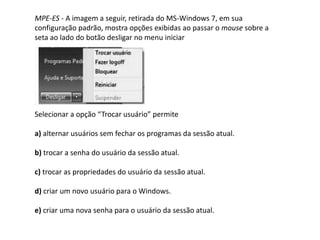 MPE-ES - A imagem a seguir, retirada do MS-Windows 7, em sua
configuração padrão, mostra opções exibidas ao passar o mouse sobre a
seta ao lado do botão desligar no menu iniciar
Selecionar a opção “Trocar usuário” permite
a) alternar usuários sem fechar os programas da sessão atual.
b) trocar a senha do usuário da sessão atual.
c) trocar as propriedades do usuário da sessão atual.
d) criar um novo usuário para o Windows.
e) criar uma nova senha para o usuário da sessão atual.
 
