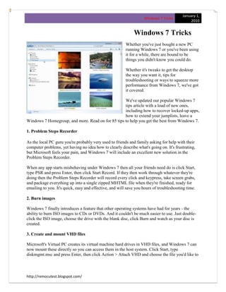 January 1,
                                                                   Windows 7 Tricks
                                                                                              2010


                                                             Windows 7 Tricks
                                                         Whether you've just bought a new PC
                                                         running Windows 7 or you've been using
                                                         it for a while, there are bound to be
                                                         things you didn't know you could do.

                                                         Whether it's tweaks to get the desktop
                                                         the way you want it, tips for
                                                         troubleshooting or ways to squeeze more
                                                         performance from Windows 7, we've got
                                                         it covered.

                                                   We've updated our popular Windows 7
                                                   tips article with a load of new ones,
                                                   including how to recover locked-up apps,
                                                   how to extend your jumplists, leave a
Windows 7 Homegroup, and more. Read on for 85 tips to help you get the best from Windows 7.

1. Problem Steps Recorder

As the local PC guru you're probably very used to friends and family asking for help with their
computer problems, yet having no idea how to clearly describe what's going on. It's frustrating,
but Microsoft feels your pain, and Windows 7 will include an excellent new solution in the
Problem Steps Recorder.

When any app starts misbehaving under Windows 7 then all your friends need do is click Start,
type PSR and press Enter, then click Start Record. If they then work through whatever they're
doing then the Problem Steps Recorder will record every click and keypress, take screen grabs,
and package everything up into a single zipped MHTML file when they're finished, ready for
emailing to you. It's quick, easy and effective, and will save you hours of troubleshooting time.

2. Burn images

Windows 7 finally introduces a feature that other operating systems have had for years - the
ability to burn ISO images to CDs or DVDs. And it couldn't be much easier to use. Just double-
click the ISO image, choose the drive with the blank disc, click Burn and watch as your disc is
created.

3. Create and mount VHD files

Microsoft's Virtual PC creates its virtual machine hard drives in VHD files, and Windows 7 can
now mount these directly so you can access them in the host system. Click Start, type
diskmgmt.msc and press Enter, then click Action > Attach VHD and choose the file you'd like to



http://remocutest.blogspot.com/
 