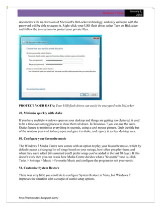 January 1,
                                                                  Windows 7 Tricks
                                                                                             2010

documents with an extension of Microsoft's BitLocker technology, and only someone with the
password will be able to access it. Right-click your USB flash drive, select Turn on BitLocker
and follow the instructions to protect your private files.




PROTECT YOUR DATA: Your USB flash drives can easily be encrypted with BitLocker

49. Minimise quickly with shake

If you have multiple windows open on your desktop and things are getting too cluttered, it used
to be a time-consuming process to close them all down. In Windows 7 you can use the Aero
Shake feature to minimise everything in seconds, using a cool mouse gesture. Grab the title bar
of the window you wish to keep open and give it a shake, and rejoice in a clear desktop area.

50. Configure your favourite music

The Windows 7 Media Centre now comes with an option to play your favourite music, which by
default creates a changing list of songs based on your ratings, how often you play them, and
when they were added (it's assumed you'll prefer songs you've added in the last 30 days). If this
doesn't work then you can tweak how Media Centre decides what a "favourite" tune is- click
Tasks > Settings > Music > Favourite Music and configure the program to suit your needs.

51. Customise System Restore

There was very little you could do to configure System Restore in Vista, but Windows 7
improves the situation with a couple of useful setup options.




http://remocutest.blogspot.com/
 
