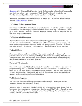 January 1,
                                                                    Windows 7 Tricks
                                                                                                2010

Something, click Download the Connector, choose the Open option and watch as it's downloaded
(the file is tiny, it'll only take a moment). A "Flickr Search" option will be added to your
Searches folder, and you'll be able to search images from your desktop.

A multitude of other ready-made searches, such as Google and YouTube, can be downloaded
from the windowsclub.com website.

70. Schedule Media Centre downloads

You can now tell Windows Media Centre to download data at a specific time, perhaps overnight,
a useful way to prevent it sapping your bandwidth for the rest of the day. Launch Media Centre,
go to Tasks > Settings > General > Automatic Download Options, and set the download start and
stop times that you'd like it to use.

71. Multi-threaded Robocopies

Anyone who's ever used the excellent command-line robocopy tool will appreciate the new
switches introduced with Windows 7. Our favourite, /MT, can improve speed by carrying out
multi-threaded copies with the number of threads you specify (you can have up to 128, though
that might be going a little too far). Enter robocopy /? at a command line for the full details.

72. Load IE faster

Some Internet Explorer add-ons can take a while to start, dragging down the browser's
performance, but at least IE8 can now point a finger at the worst resource hogs. Click Tools >
Manage Add-ons, check the Load Time in the right-hand column, and you'll immediately see
which browser extensions are slowing you down.

73. An Alt+Tab alternative

You want to access one of the five Explorer windows you have open, but there are so many other
programs running that Alt+Tab makes it hard to pick out what you need. The solution? Hold
down the Ctrl key while you click on the Explorer icon. Windows 7 will then cycle through the
Explorer windows only, a much quicker way to locate the right one. And of course this works
with any application that has multiple windows open.

74. Block annoying alerts

Just like Vista, Windows 7 will display a suitably stern warning if it thinks your antivirus,
firewall or other security settings are incorrect.

But unlike Vista, if you disagree then you can now turn off alerts on individual topics. If you no
longer want to see warnings just because you've dared to turn off the Windows firewall, say, then
click Control Panel > System and Security > Action Centre > Change Action Centre settings,
clear the Network Firewall box and click OK.



http://remocutest.blogspot.com/
 