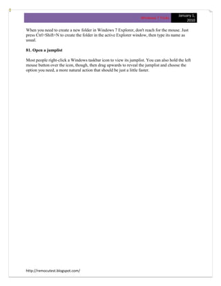 January 1,
                                                                  Windows 7 Tricks
                                                                                             2010

When you need to create a new folder in Windows 7 Explorer, don't reach for the mouse. Just
press Ctrl+Shift+N to create the folder in the active Explorer window, then type its name as
usual.

81. Open a jumplist

Most people right-click a Windows taskbar icon to view its jumplist. You can also hold the left
mouse button over the icon, though, then drag upwards to reveal the jumplist and choose the
option you need, a more natural action that should be just a little faster.




http://remocutest.blogspot.com/
 