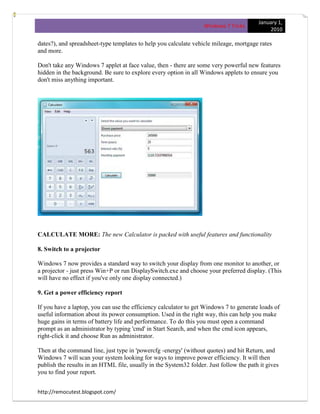 January 1,
                                                                   Windows 7 Tricks
                                                                                              2010

dates?), and spreadsheet-type templates to help you calculate vehicle mileage, mortgage rates
and more.

Don't take any Windows 7 applet at face value, then - there are some very powerful new features
hidden in the background. Be sure to explore every option in all Windows applets to ensure you
don't miss anything important.




CALCULATE MORE: The new Calculator is packed with useful features and functionality

8. Switch to a projector

Windows 7 now provides a standard way to switch your display from one monitor to another, or
a projector - just press Win+P or run DisplaySwitch.exe and choose your preferred display. (This
will have no effect if you've only one display connected.)

9. Get a power efficiency report

If you have a laptop, you can use the efficiency calculator to get Windows 7 to generate loads of
useful information about its power consumption. Used in the right way, this can help you make
huge gains in terms of battery life and performance. To do this you must open a command
prompt as an administrator by typing 'cmd' in Start Search, and when the cmd icon appears,
right-click it and choose Run as administrator.

Then at the command line, just type in 'powercfg -energy' (without quotes) and hit Return, and
Windows 7 will scan your system looking for ways to improve power efficiency. It will then
publish the results in an HTML file, usually in the System32 folder. Just follow the path it gives
you to find your report.


http://remocutest.blogspot.com/
 