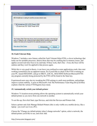 January 1,
                                                                      Windows 7 Tricks
                                                                                                  2010




18. Fault-Tolerant Help

Windows 7 includes a new feature called the Fault Tolerant Help (FTH), a clever technology that
looks out for unstable processes, detects those that may be crashing due to memory issues, and
applies several real-time fixes to try and help. If these work, that's fine - if not, the fixes will be
undone and they won't be applied to that process again.

While this is very good in theory, it can leave you confused as some applications crash, then start
working (sometimes) for no apparent reason. So if you'd like to check if the FTH is running on
your PC, launch REGEDIT, and go to HKEY_LOCAL_MACHINESoftwareMicrosoftFTH -
any program currently being protected by the FTH will be listed in the State key.

Experienced users may also try tweaking the FTH settings to catch more problems, and perhaps
improve system stability. A post on Microsoft's Ask The Performance Team blog (bit.ly/d1JStu)
explains what the various FTH Registry keys mean.

19. Automatically switch your default printer

Windows 7's location-aware printing allows the operating system to automatically switch your
default printer as you move from one network to another.

To set this up, first click Start, type Devices, and click the Devices and Printers link.

Select a printer and click Manage Default Printers (this is only visible on a mobile device, like a
laptop - you won't see it on a PC).

Choose the "Change my default printer when I change networks" option, select a network, the
default printer you'd like to use, and click Add.


http://remocutest.blogspot.com/
 