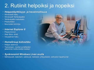 2. Rutiinit helpoiksi ja nopeiksi
• Helppokäyttöisyys ja havainnollisuus
•   Windows® Haku
•   Windows® Tehtäväpalkki
•   Tehtäväpalkin esikatselu
•   Pikaluettelot
•   Ikkunoiden kiinnitys

• Internet Explorer 8
• Pikatoiminnot
• Web Slice –linkit
• Visuaalinen haku

• HomeGroup kotiverkko
• Helppo asennus
• Tiedostojen, median ja laitteiden
  jakaminen kotikoneiden kesken

• Synkronointi Windows Liven avulla
• Sähköpostit, kalenterit, valokuvat, tiedostot, yhteystiedot, verkoston tapahtumat
 