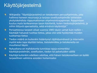 Käyttöjärjestelmä
  Wikipedia: ”Käyttöjärjestelmä on tietokoneen perusohjelmisto, joka
  hallinnoi koneen resursseja ja tarjoaa sovellusohjelmille laitteiston
  yksityiskohdista riippumattoman ohjelmointirajapinnan. Rajapintaan
  kuuluu myös korkeamman tason käsitteitä, kuten tiedostojärjestelmä, ja
  niihin liittyviä operaatioita, sekä erinäisiä käytäntöjä.”
  Periaatteessa tarpeet olivat vuonna 1985 täysin samat kuin nytkin –
  käyttäjät haluavat tuottaa tietoa, jakaa sitä sekä hyödyntää muiden
  tuottamaa tietoa
  Tiedon määrä on kuitenkin lisääntynyt räjähdysmäisesti ja internetin
  myötä koko tapa käyttää tietoa, tietotekniikka ja tietokoneita on
  muuttanut täysin
  Nykyaikana on mahdotonta tunnistaa rajoja esimerkiksi
  käyttöjärjestelmän, sovellusten, tiedon tai palveluiden välillä
  Käyttäjä kuitenkin edelleen odottaa, että hänen tietokoneellaan on kaikki
  tarpeellinen valmiina asioiden hoitamiseksi
 