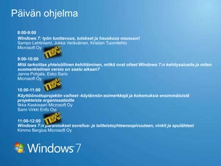 Päivän ohjelma
 8:00-9:00
 Windows 7: työn tuottavuus, tulokset ja hauskuus nousuun!
 Sampo Lehtiniemi, Jukka Veräväinen, Kristian Tuomilehto
 Microsoft Oy

 9:00-10:00
 Mitä tarkoittaa yhteisöllinen kehittäminen, mitkä ovat olleet Windows 7:n kehitysalueita ja miten
 suomenkielinen versio on saatu aikaan?
 Janne Pohjala, Esko Sario
 Microsoft Oy

 10.00-11:00
 Käyttöönottoprojektin vaiheet -käytännön esimerkkejä ja kokemuksia ensimmäisistä
 projekteista organisaatioille
 Ilkka Kaskisaari Microsoft Oy
 Sami Virkki Enfo Oyj

 11:00-12:00
 Windows 7:n parannukset sovellus- ja laitteistoyhteensopivuuteen, vinkit ja apulähteet
 Kimmo Bergius Microsoft Oy
 
