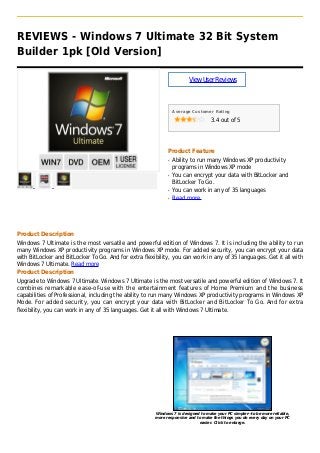 REVIEWS - Windows 7 Ultimate 32 Bit System
Builder 1pk [Old Version]
ViewUserReviews
Average Customer Rating
3.4 out of 5
Product Feature
Ability to run many Windows XP productivityq
programs in Windows XP mode
You can encrypt your data with BitLocker andq
BitLocker To Go.
You can work in any of 35 languagesq
Read moreq
Product Description
Windows 7 Ultimate is the most versatile and powerful edition of Windows 7. It is including the ability to run
many Windows XP productivity programs in Windows XP mode. For added security, you can encrypt your data
with BitLocker and BitLocker To Go. And for extra flexibility, you can work in any of 35 languages. Get it all with
Windows 7 Ultimate. Read more
Product Description
Upgrade to Windows 7 Ultimate. Windows 7 Ultimate is the most versatile and powerful edition of Windows 7. It
combines remarkable ease-of-use with the entertainment features of Home Premium and the business
capabilities of Professional, including the ability to run many Windows XP productivity programs in Windows XP
Mode. For added security, you can encrypt your data with BitLocker and BitLocker To Go. And for extra
flexibility, you can work in any of 35 languages. Get it all with Windows 7 Ultimate.
Windows 7 is designed to make your PC simpler--to be more reliable,
more responsive and to make the things you do every day on your PC
easier. Click to enlarge.
 