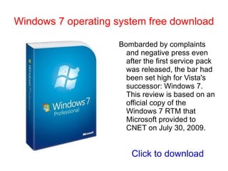 Windows 7 operating system free download The bottom line: Windows 7 is more than what Vista should have been, it's where Microsoft needed to go. How much damage Vista did and whether Windows 7 is enough for people to finally abandon Windows XP are questions that nobody has the answers to right now 