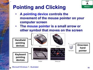 Pointing and Clicking
   •     A pointing device controls the
         movement of the mouse pointer on your
         computer screen
   •     The mouse pointer is a small arrow or
         other symbol that moves on the screen

   Handheld
   pointing
    devices                               Onscreen
                                            hand
                                           pointer
   Keyboard
   pointing
    devices

Microsoft Windows 7 - Illustrated                11
 