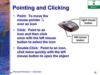Pointing and Clicking
• Point: To move the
  mouse pointer                            right mouse
  over an icon                                button

• Click: Point to an
  icon and then click
  once with the left mouse            left mouse
                                        button
  button to select the icon
• Double-Click: Point to an icon,
  click twice quickly with the left
  mouse button to open the object



Microsoft Windows 7 - Illustrated                   12
 