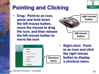 Pointing and Clicking
• Drag: Point to an icon,                                    right mouse
  press and hold down                                           button
  the left mouse button,
  move the mouse to drag
  the icon, and then release                            left mouse
  the left mouse button to                                button
  move the icon
                                               • Right-click: Point
                                                 to an icon and click
                                                 the right mouse
                                    Shortcut     button to display
                                     menu        a shortcut menu

Microsoft Windows 7 - Illustrated                                    13
 