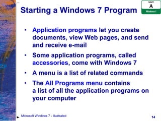 Starting a Windows 7 Program

  • Application programs let you create
    documents, view Web pages, and send
    and receive e-mail
  • Some application programs, called
    accessories, come with Windows 7
  • A menu is a list of related commands
  • The All Programs menu contains
    a list of all the application programs on
    your computer

Microsoft Windows 7 - Illustrated               14
 