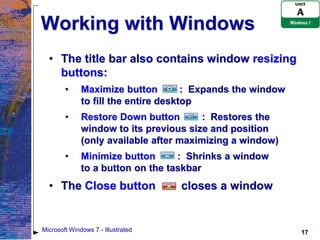 Working with Windows
  • The title bar also contains window resizing
    buttons:
        •     Maximize button         : Expands the window
              to fill the entire desktop
        •     Restore Down button        : Restores the
              window to its previous size and position
              (only available after maximizing a window)
        •     Minimize button      : Shrinks a window
              to a button on the taskbar
  • The Close button                closes a window


Microsoft Windows 7 - Illustrated                            17
 