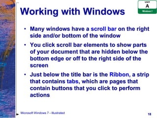 Working with Windows
  • Many windows have a scroll bar on the right
    side and/or bottom of the window
  • You click scroll bar elements to show parts
    of your document that are hidden below the
    bottom edge or off to the right side of the
    screen
  • Just below the title bar is the Ribbon, a strip
    that contains tabs, which are pages that
    contain buttons that you click to perform
    actions


Microsoft Windows 7 - Illustrated                 18
 