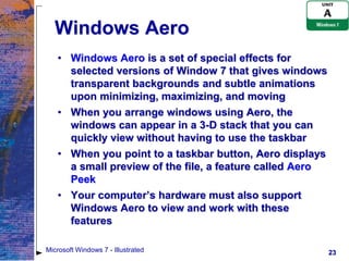 Windows Aero
   • Windows Aero is a set of special effects for
     selected versions of Window 7 that gives windows
     transparent backgrounds and subtle animations
     upon minimizing, maximizing, and moving
   • When you arrange windows using Aero, the
     windows can appear in a 3-D stack that you can
     quickly view without having to use the taskbar
   • When you point to a taskbar button, Aero displays
     a small preview of the file, a feature called Aero
     Peek
   • Your computer’s hardware must also support
     Windows Aero to view and work with these
     features

Microsoft Windows 7 - Illustrated                         23
 