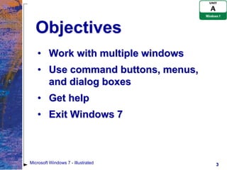 Objectives
   • Work with multiple windows
   • Use command buttons, menus,
     and dialog boxes
   • Get help
   • Exit Windows 7



Microsoft Windows 7 - Illustrated   3
 
