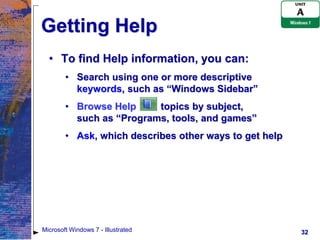 Getting Help
  • To find Help information, you can:
        • Search using one or more descriptive
          keywords, such as “Windows Sidebar”
        • Browse Help     topics by subject,
          such as “Programs, tools, and games”
        • Ask, which describes other ways to get help




Microsoft Windows 7 - Illustrated                       32
 