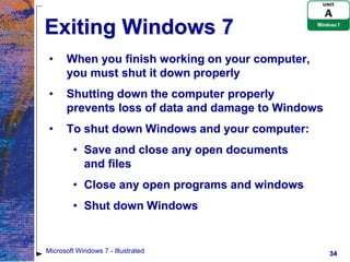 Exiting Windows 7
 •    When you finish working on your computer,
      you must shut it down properly
 •    Shutting down the computer properly
      prevents loss of data and damage to Windows
 •    To shut down Windows and your computer:
         • Save and close any open documents
           and files
         • Close any open programs and windows
         • Shut down Windows


Microsoft Windows 7 - Illustrated                   34
 