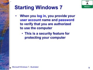 Starting Windows 7
   •     When you log in, you provide your
         user account name and password
         to verify that you are authorized
         to use the computer
           • This is a security feature for
             protecting your computer




Microsoft Windows 7 - Illustrated             5
 