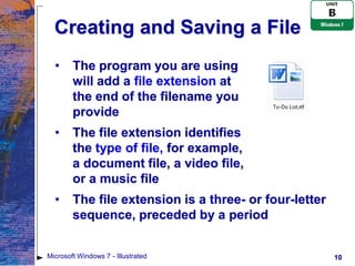 Creating and Saving a File
  •     The program you are using
        will add a file extension at
        the end of the filename you
        provide
  •     The file extension identifies
        the type of file, for example,
        a document file, a video file,
        or a music file
  •     The file extension is a three- or four-letter
        sequence, preceded by a period


Microsoft Windows 7 - Illustrated                       10
 