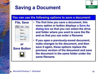Saving a Document
You can use the following options to save a document:
  File, Save            • The first time you save a document, this
                          menu option or button displays a Save As
                          dialog box so that you can select the drive
                          and folder where you want to save the file
                          and so that you can enter a filename
            • If you open a previously-saved document,
    or        make changes to the document, and then
              save it again, these options replace the
Save Button
              previous version of the document and save
              the document in the same folder under the
              same filename




Microsoft Windows 7 - Illustrated                                       11
 