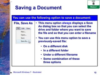 Saving a Document
You can use the following option to save a document:
File, Save As             • This menu option always displays a Save
                            As dialog box so that you can select the
                            drive and folder where you want to save
                            the file and so that you can enter a filename
                          • You can use this menu option to save a
                            previously-saved file:
                                •   On a different disk
                                •   In a different folder
                                •   Under a different filename
                                •   Some combination of these
                                    three options


Microsoft Windows 7 - Illustrated                                      12
 