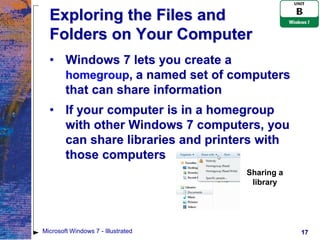 Exploring the Files and
  Folders on Your Computer
  • Windows 7 lets you create a
    homegroup, a named set of computers
    that can share information
  • If your computer is in a homegroup
    with other Windows 7 computers, you
    can share libraries and printers with
    those computers
                                    Sharing a
                                     library




Microsoft Windows 7 - Illustrated               17
 