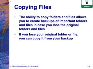Copying Files
  •     The ability to copy folders and files allows
        you to create backups of important folders
        and files in case you lose the original
        folders and files
  •     If you lose your original folder or file,
        you can copy it from your backup




Microsoft Windows 7 - Illustrated                      19
 