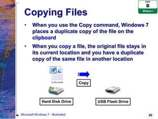 Copying Files
  •     When you use the Copy command, Windows 7
        places a duplicate copy of the file on the
        clipboard
  •     When you copy a file, the original file stays in
        its current location and you have a duplicate
        copy of the same file in another location



                                    Copy



               Hard Disk Drive             USB Flash Drive


Microsoft Windows 7 - Illustrated                            20
 
