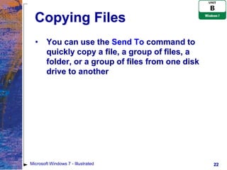 Copying Files
  •     You can use the Send To command to
        quickly copy a file, a group of files, a
        folder, or a group of files from one disk
        drive to another




Microsoft Windows 7 - Illustrated                   22
 
