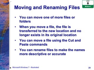 Moving and Renaming Files
  •     You can move one of more files or
        folders
  •     When you move a file, the file is
        transferred to the new location and no
        longer exists in its original location
  •     You can move a file using the Cut and
        Paste commands
  •     You can rename files to make the names
        more descriptive or accurate


Microsoft Windows 7 - Illustrated                23
 